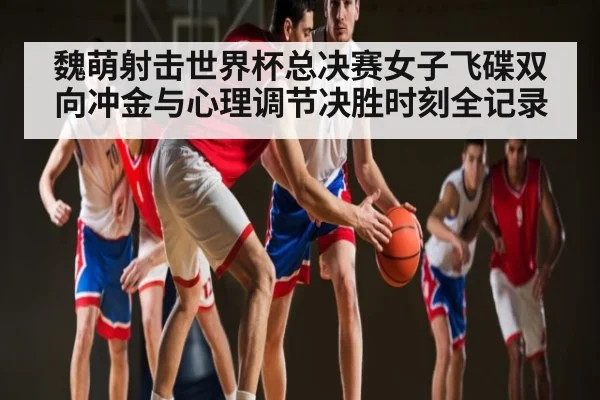 魏萌射击世界杯总决赛女子飞碟双向冲金与心理调节决胜时刻全记录 - NG28