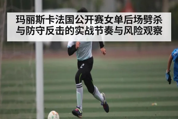 玛丽斯卡法国公开赛女单后场劈杀与防守反击的实战节奏与风险观察（NG28）